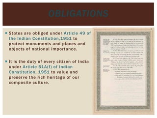 States are obliged under Article 49 of
the Indian Constitution,1951 to
protect monuments and places and
objects of national importance.
 It is the duty of every citizen of India
under Article 51A(f) of Indian
Constitution, 1951 to value and
preserve the rich heritage of our
composite culture.
OBLIGATIONS
 