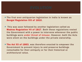  The first ever antiquarian legislation in India is known as
Bengal Regulation XIX of 1810.
 This was soon followed by another legislation called as
Madras Regulation VII of 1817. Both these regulations vested
the Government with a power to intervene whenever the public
buildings were under threat of misuse. However, both the Acts
were silent on the buildings under the private ownership.
 The Act XX of 1863, was therefore enacted to empower the
Government to prevent injury to and preserve buildings
remarkable for their antiquity or for their historical or
architectural value.
EVOLUTION
 