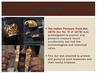  The Indian Treasure Trove Act,
1878 (Act No. VI of 1878) was
promulgated to protect and
preserve treasure found
accidentally but had the
archaeological and historical
value.
 This Act was enacted to protect
and preserve such treasures and
their lawful disposal.
19TH CENTURY
 