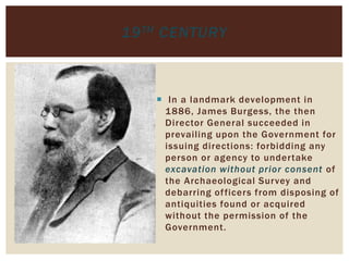  In a landmark development in
1886, James Burgess, the then
Director General succeeded in
prevailing upon the Government for
issuing directions: forbidding any
person or agency to undertake
excavation without prior consent of
the Archaeological Survey and
debarring officers from disposing of
antiquities found or acquired
without the permission of the
Government.
19TH CENTURY
 