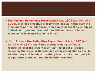  The Ancient Monuments Preservation Act, 1904 (Act No. VII of
1904), provided effective preservation and authority over the
monument particularly those, which were under the custody of
individual or private ownership. As this Act has not been
repealed, it is deemed to be in force.
 Next Act was The Antiquities Export Control Act, 1947 (Act
No. XXXI of 1947) and Rules thereto which provided a
regulation over the export of antiquities under a licence
issued by the Director General and empowering him to decide
whether any article, object or thing is or is not an antiquity for
the purpose of the act and his decision was final.
20TH CENTURY
 