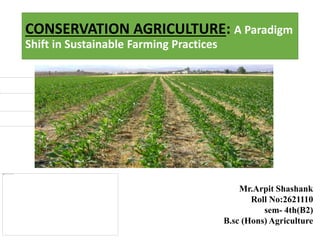 CONSERVATION AGRICULTURE: A Paradigm
Shift in Sustainable Farming Practices
Mr.Arpit Shashank
Roll No:2621110
sem- 4th(B2)
B.sc (Hons) Agriculture
 