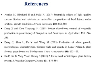 References
 Atsuko M, Hirofumi U and Maki K (2017) Synergistic effects of light quality,
carbon dioxide and nutrients on metabolite compositions of head lettuce under
artificial growth conditions. J:Food Chemistry 218: 561-568
 Deng X and Dou Yingtong, H (2018) Robust closed-loop control of vegetable
production in plant factory J Computers and Electronics in Agriculture 155: 244-
250
 Dong C, Shao L, Fu Y and Wang M (2015) Evaluation of wheat growth,
morphological characteristics, biomass yield and quality in Lunar Palace-1, plant
factory, green house and field systems J Acta Astronautica 111: 102-109.
 Hu P, Lin B, Yang Y and Hwang S (2018) A Frame work of intelligent plant factory
system. J Procedia Computer Science 131: 579-584
 