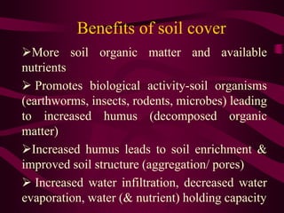 Benefits of soil cover
More soil organic matter and available
nutrients
 Promotes biological activity-soil organisms
(earthworms, insects, rodents, microbes) leading
to increased humus (decomposed organic
matter)
Increased humus leads to soil enrichment &
improved soil structure (aggregation/ pores)
 Increased water infiltration, decreased water
evaporation, water (& nutrient) holding capacity
 