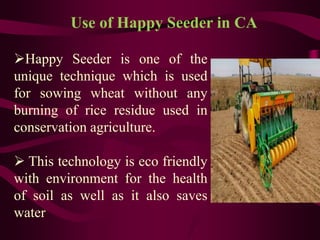 Happy Seeder is one of the
unique technique which is used
for sowing wheat without any
burning of rice residue used in
conservation agriculture.
 This technology is eco friendly
with environment for the health
of soil as well as it also saves
water
Use of Happy Seeder in CA
 