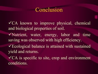 Conclusion
CA known to improve physical, chemical
and biological properties of soil.
Nutrient, water, energy, labor and time
saving was observed with high efficiency.
Ecological balance is attained with sustained
yield and returns.
CA is specific to site, crop and environment
conditions.
 