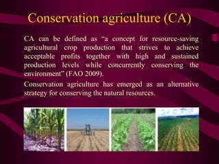 Conservation agriculture (CA)
CA can be defined as “a concept for resource-saving
agricultural crop production that strives to achieve
acceptable profits together with high and sustained
production levels while concurrently conserving the
environment” (FAO 2009).
Conservation agriculture has emerged as an alternative
strategy for conserving the natural resources.
 