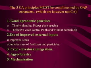 The 3 CA principles MUST be complimented by GAP
enhancers.. (which are however not CA)!
1. Good agronomic practices
o Timely planting; Proper plant spacing
o Effective weed control (with and without herbicides)
2.Use of improved external inputs
o Improved seeds
o Judicious use of fertilizers and pesticides.
3. Crop - livestock integration.
4. Agro-forestry
5. Mechanization
 
