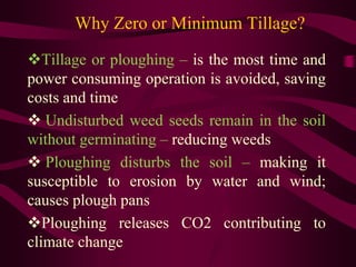 Why Zero or Minimum Tillage?
Tillage or ploughing – is the most time and
power consuming operation is avoided, saving
costs and time
 Undisturbed weed seeds remain in the soil
without germinating – reducing weeds
 Ploughing disturbs the soil – making it
susceptible to erosion by water and wind;
causes plough pans
Ploughing releases CO2 contributing to
climate change
 
