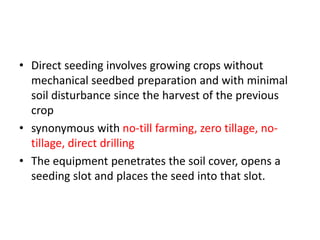 • Direct seeding involves growing crops without
mechanical seedbed preparation and with minimal
soil disturbance since the harvest of the previous
crop
• synonymous with no-till farming, zero tillage, no-
tillage, direct drilling
• The equipment penetrates the soil cover, opens a
seeding slot and places the seed into that slot.
 