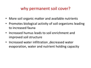 why permanent soil cover?
• More soil organic matter and available nutrients
• Promotes biological activity of soil organisms leading
to increased fauna
• Increased humus leads to soil enrichment and
improved soil structure
• Increased water infiltration ,decreased water
evaporation, water and nutrient holding capacity
 