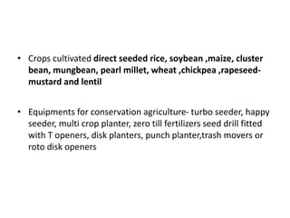 • Crops cultivated direct seeded rice, soybean ,maize, cluster
bean, mungbean, pearl millet, wheat ,chickpea ,rapeseed-
mustard and lentil
• Equipments for conservation agriculture- turbo seeder, happy
seeder, multi crop planter, zero till fertilizers seed drill fitted
with T openers, disk planters, punch planter,trash movers or
roto disk openers
 