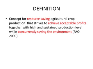 DEFINITION
• Concept for resource saving agricultural crop
production that strives to achieve acceptable profits
together with high and sustained production level
while concurrently saving the environment (FAO
2009)
 