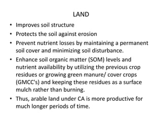 LAND
• Improves soil structure
• Protects the soil against erosion
• Prevent nutrient losses by maintaining a permanent
soil cover and minimizing soil disturbance.
• Enhance soil organic matter (SOM) levels and
nutrient availability by utilizing the previous crop
residues or growing green manure/ cover crops
(GMCC's) and keeping these residues as a surface
mulch rather than burning.
• Thus, arable land under CA is more productive for
much longer periods of time.
 