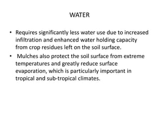 WATER
• Requires significantly less water use due to increased
infiltration and enhanced water holding capacity
from crop residues left on the soil surface.
• Mulches also protect the soil surface from extreme
temperatures and greatly reduce surface
evaporation, which is particularly important in
tropical and sub-tropical climates.
 