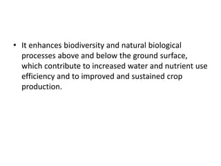 • It enhances biodiversity and natural biological
processes above and below the ground surface,
which contribute to increased water and nutrient use
efficiency and to improved and sustained crop
production.
 