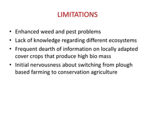 LIMITATIONS
• Enhanced weed and pest problems
• Lack of knowledge regarding different ecosystems
• Frequent dearth of information on locally adapted
cover crops that produce high bio mass
• Initial nervousness about switching from plough
based farming to conservation agriculture
 