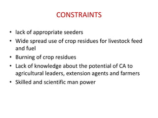 CONSTRAINTS
• lack of appropriate seeders
• Wide spread use of crop residues for livestock feed
and fuel
• Burning of crop residues
• Lack of knowledge about the potential of CA to
agricultural leaders, extension agents and farmers
• Skilled and scientific man power
 