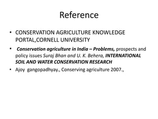 Reference
• CONSERVATION AGRICULTURE KNOWLEDGE
PORTAL,CORNELL UNIVERSITY
• Conservation agriculture in India – Problems, prospects and
policy issues Suraj Bhan and U. K. Behera, INTERNATIONAL
SOIL AND WATER CONSERVATION RESEARCH
• Ajoy gangopadhyay., Conserving agriculture 2007.,
 