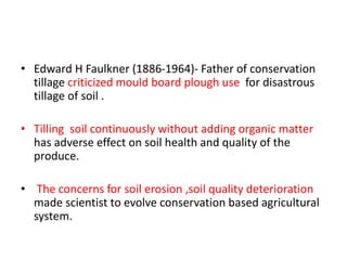 • Edward H Faulkner (1886-1964)- Father of conservation
tillage criticized mould board plough use for disastrous
tillage of soil .
• Tilling soil continuously without adding organic matter
has adverse effect on soil health and quality of the
produce.
• The concerns for soil erosion ,soil quality deterioration
made scientist to evolve conservation based agricultural
system.
 