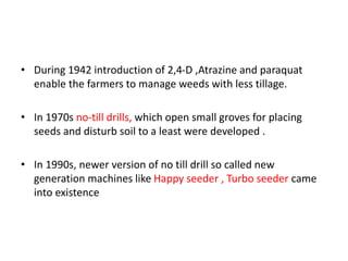 • During 1942 introduction of 2,4-D ,Atrazine and paraquat
enable the farmers to manage weeds with less tillage.
• In 1970s no-till drills, which open small groves for placing
seeds and disturb soil to a least were developed .
• In 1990s, newer version of no till drill so called new
generation machines like Happy seeder , Turbo seeder came
into existence
 