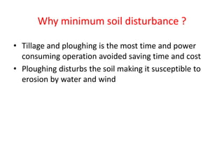 Why minimum soil disturbance ?
• Tillage and ploughing is the most time and power
consuming operation avoided saving time and cost
• Ploughing disturbs the soil making it susceptible to
erosion by water and wind
 