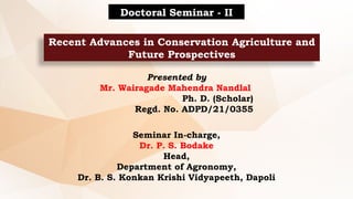 Recent Advances in Conservation Agriculture and
Future Prospectives
Doctoral Seminar - II
Presented by
Mr. Wairagade Mahendra Nandlal
Ph. D. (Scholar)
Regd. No. ADPD/21/0355
Seminar In-charge,
Dr. P. S. Bodake
Head,
Department of Agronomy,
Dr. B. S. Konkan Krishi Vidyapeeth, Dapoli
 
