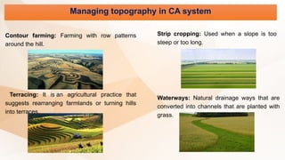 Managing topography in CA system
Contour farming: Farming with row patterns
around the hill.
Terracing: It is an agricultural practice that
suggests rearranging farmlands or turning hills
into terraces.
Strip cropping: Used when a slope is too
steep or too long.
Waterways: Natural drainage ways that are
converted into channels that are planted with
grass.
 
