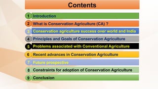 Contents
Introduction
What is Conservation Agriculture (CA) ?
Conservation agriculture success over world and India
Principles and Goals of Conservation Agriculture
Problems associated with Conventional Agriculture
Recent advances in Conservation Agriculture
Future prospective
Constraints for adoption of Conservation Agriculture
Conclusion
1
2
3
4
5
6
7
8
9
 