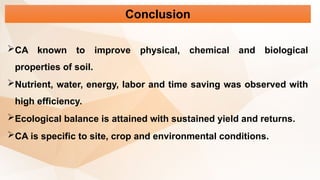 Conclusion
CA known to improve physical, chemical and biological
properties of soil.
Nutrient, water, energy, labor and time saving was observed with
high efficiency.
Ecological balance is attained with sustained yield and returns.
CA is specific to site, crop and environmental conditions.
 