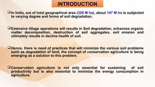 INTRODUCTION
In India, out of total geographical area (329 M ha), about 147 M ha is subjected
to varying degree and forms of soil degradation.
Extensive tillage operations will results in Soil degradation, enhances organic
matter decomposition, destruction of soil aggregates, soil erosion and
ultimately results in decline health of soil.
Hence, there is need of practices that will minimize the various soil problems
such as degradation of land, the concept of conservation agriculture is being
emerging as a solution to this problem.
Conservation agriculture is not only essential for sustaining of soil
productivity but is also essential to minimize the energy consumption in
agriculture.
 