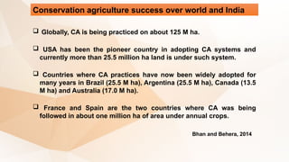 Conservation agriculture success over world and India
Bhan and Behera, 2014
 Globally, CA is being practiced on about 125 M ha.
 USA has been the pioneer country in adopting CA systems and
currently more than 25.5 million ha land is under such system.
 Countries where CA practices have now been widely adopted for
many years in Brazil (25.5 M ha), Argentina (25.5 M ha), Canada (13.5
M ha) and Australia (17.0 M ha).
 France and Spain are the two countries where CA was being
followed in about one million ha of area under annual crops.
 