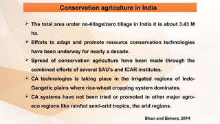 Conservation agriculture in India
 The total area under no-tillage/zero tillage in India it is about 3.43 M
ha.
 Efforts to adapt and promote resource conservation technologies
have been underway for nearly a decade.
 Spread of conservation agriculture have been made through the
combined efforts of several SAU’s and ICAR institutes.
 CA technologies is taking place in the irrigated regions of Indo-
Gangetic plains where rice-wheat cropping system dominates.
 CA systems have not been tried or promoted in other major agro-
eco regions like rainfed semi-arid tropics, the arid regions.
Bhan and Behera, 2014
 
