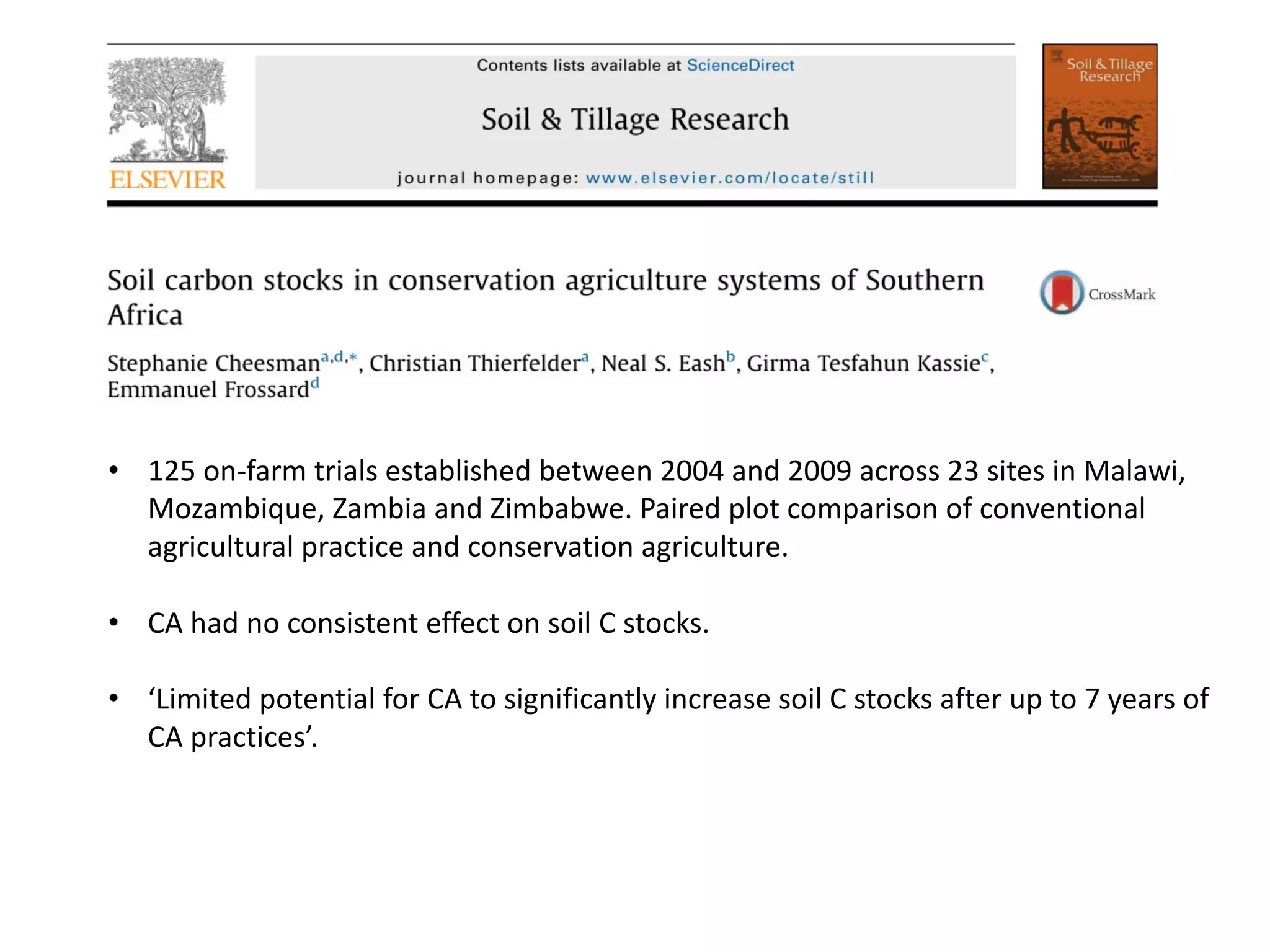 • 125 on-farm trials established between 2004 and 2009 across 23 sites in Malawi,
Mozambique, Zambia and Zimbabwe. Paired plot comparison of conventional
agricultural practice and conservation agriculture.
• CA had no consistent effect on soil C stocks.
• ‘Limited potential for CA to significantly increase soil C stocks after up to 7 years of
CA practices’.