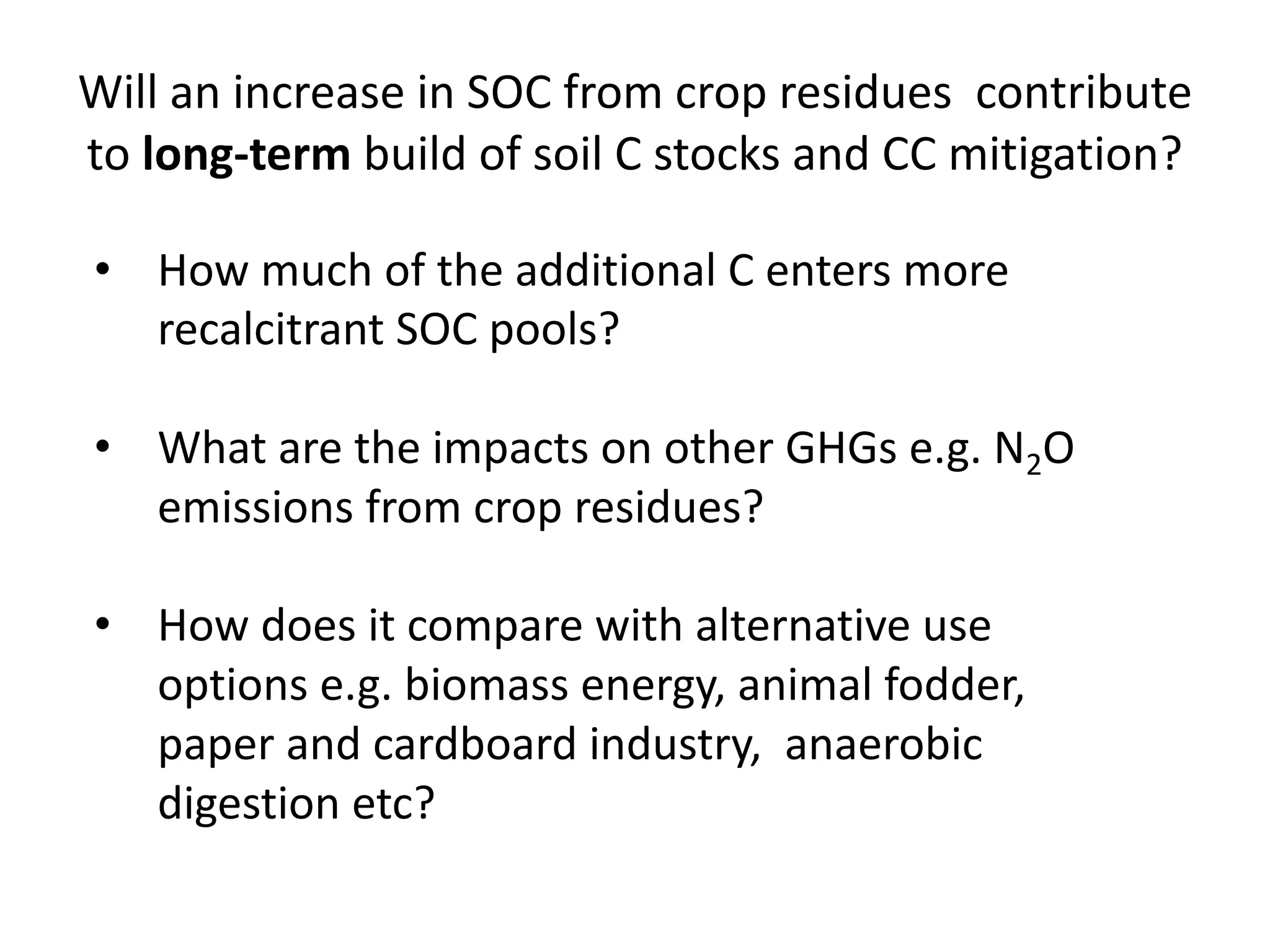 Will an increase in SOC from crop residues contribute
to long-term build of soil C stocks and CC mitigation?
• How much of the additional C enters more
recalcitrant SOC pools?
• What are the impacts on other GHGs e.g. N2O
emissions from crop residues?
• How does it compare with alternative use
options e.g. biomass energy, animal fodder,
paper and cardboard industry, anaerobic
digestion etc?