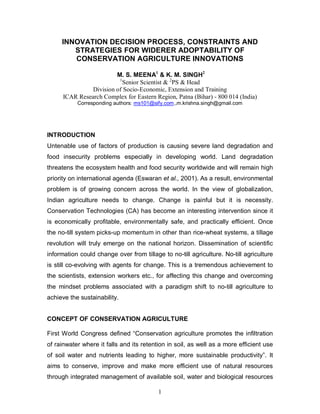 INNOVATION DECISION PROCESS, CONSTRAINTS AND
        STRATEGIES FOR WIDERER ADOPTABILITY OF
        CONSERVATION AGRICULTURE INNOVATIONS

                         M. S. MEENA1 & K. M. SINGH2
                          1
                            Senior Scientist & 2PS & Head
                Division of Socio-Economic, Extension and Training
      ICAR Research Complex for Eastern Region, Patna (Bihar) - 800 014 (India)
           Corresponding authors: ms101@sify.com.,m.krishna.singh@gmail.com




INTRODUCTION
Untenable use of factors of production is causing severe land degradation and
food insecurity problems especially in developing world. Land degradation
threatens the ecosystem health and food security worldwide and will remain high
priority on international agenda (Eswaran et al., 2001). As a result, environmental
problem is of growing concern across the world. In the view of globalization,
Indian agriculture needs to change. Change is painful but it is necessity.
Conservation Technologies (CA) has become an interesting intervention since it
is economically profitable, environmentally safe, and practically efficient. Once
the no-till system picks-up momentum in other than rice-wheat systems, a tillage
revolution will truly emerge on the national horizon. Dissemination of scientific
information could change over from tillage to no-till agriculture. No-till agriculture
is still co-evolving with agents for change. This is a tremendous achievement to
the scientists, extension workers etc., for affecting this change and overcoming
the mindset problems associated with a paradigm shift to no-till agriculture to
achieve the sustainability.


CONCEPT OF CONSERVATION AGRICULTURE

First World Congress defined “Conservation agriculture promotes the infiltration
of rainwater where it falls and its retention in soil, as well as a more efficient use
of soil water and nutrients leading to higher, more sustainable productivity”. It
aims to conserve, improve and make more efficient use of natural resources
through integrated management of available soil, water and biological resources

                                          1
 