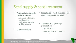 Realizing sustainable agricultural mechanisation
Seed supply & seed treatment
• Acquire from outside
the farm sources:
o research, extension,
seed dealers,
neighbour farmers,
wild resources
• Grow your own
• Inoculation – with rhizobia – for
newly introduced varieties
• Treat seeds to speed up
germination
o Scarification
o Soaking in warm water
 