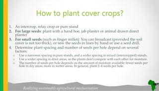 Realizing sustainable agricultural mechanisation
How to plant cover crops?
1. As intercrop, relay crop or pure stand
2. For large seeds: plant with a hand hoe, jab planter or animal drawn direct
planter
3. For small seeds (such as finger millet): You can broadcast (provided the soil
cover is not too thick), or sow the seeds in lines by hand or use a seed drill.
4. Determine plant spacing and number of seeds per hole depend on several
factors:
o Use a narrower spacing in pure stands, and a wider spacing in mixed (intercropped) stands.
o Use a wider spacing in drier areas, so the plants don’t compete with each other for moisture.
o The number of seeds per hole depends on the amount of moisture available: fewer seeds per
hole in dry areas; more in wetter areas. In general, plant 2–4 seeds per hole.
 