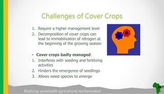 Realizing sustainable agricultural mechanisation
Challenges of Cover Crops
1. Require a higher management level
2. Decomposition of cover crops can
lead to immobilization of nitrogen at
the beginning of the growing season
• Cover crops badly managed:
1. Interferes with seeding and fertilizing
activities
2. Hinders the emergence of seedlings
3. Allows weed species to emerge
 