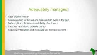 Realizing sustainable agricultural mechanisation
Adequately managed:
• Adds organic matter
• Retains carbon in the soil and feeds carbon cycle in the soil
• Buffers pH and facilitates availability of nutrients
• Captures rainfall and protects the soil
• Reduces evaporation and increases soil moisture content
 