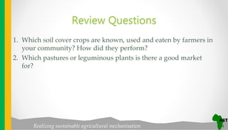 Realizing sustainable agricultural mechanisation
Review Questions
1. Which soil cover crops are known, used and eaten by farmers in
your community? How did they perform?
2. Which pastures or leguminous plants is there a good market
for?
 