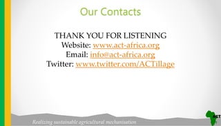 Realizing sustainable agricultural mechanisation
Our Contacts
THANK YOU FOR LISTENING
Website: www.act-africa.org
Email: info@act-africa.org
Twitter: www.twitter.com/ACTillage
 