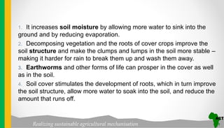 Realizing sustainable agricultural mechanisation
1. It increases soil moisture by allowing more water to sink into the
ground and by reducing evaporation.
2. Decomposing vegetation and the roots of cover crops improve the
soil structure and make the clumps and lumps in the soil more stable –
making it harder for rain to break them up and wash them away.
3. Earthworms and other forms of life can prosper in the cover as well
as in the soil.
4. Soil cover stimulates the development of roots, which in turn improve
the soil structure, allow more water to soak into the soil, and reduce the
amount that runs off.
 