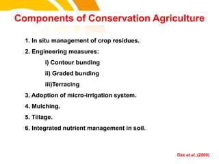 1. In situ management of crop residues.
2. Engineering measures:
i) Contour bunding
ii) Graded bunding
iii)Terracing
3. Adoption of micro-irrigation system.
4. Mulching.
5. Tillage.
6. Integrated nutrient management in soil.
Components of Conservation Agriculture
Das et al.,(2009)
cost.
 
