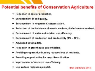cost.
 Reduction in cost of production.
 Enhancement of soil quality.
 Enhancement in long term C sequestration.
 Reduction of the incidence of weeds, such as phalaris minor in wheat.
 Enhancement of water and nutrient use efficiency.
 Enhancement of production and productivity (4% – 10%).
 Advanced sowing date.
 Reduction in greenhouse gas emission.
 Avoiding crop residue burning reduces loss of nutrients.
 Providing opportunities for crop diversification.
 Improvement of resource use efficiency.
 Use surface residues as mulch.
Potential benefits of Conservation Agriculture
Bhan and Behera, (2014)
 