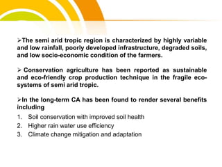 The semi arid tropic region is characterized by highly variable
and low rainfall, poorly developed infrastructure, degraded soils,
and low socio-economic condition of the farmers.
 Conservation agriculture has been reported as sustainable
and eco-friendly crop production technique in the fragile eco-
systems of semi arid tropic.
In the long-term CA has been found to render several benefits
including
1. Soil conservation with improved soil health
2. Higher rain water use efficiency
3. Climate change mitigation and adaptation
cost.
 