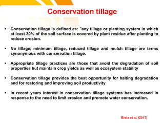  Conservation tillage is defined as: "any tillage or planting system in which
at least 30% of the soil surface is covered by plant residue after planting to
reduce erosion.
 No tillage, minimum tillage, reduced tillage and mulch tillage are terms
synonymous with conservation tillage.
 Appropriate tillage practices are those that avoid the degradation of soil
properties but maintain crop yields as well as ecosystem stability
 Conservation tillage provides the best opportunity for halting degradation
and for restoring and improving soil productivity
 In recent years interest in conservation tillage systems has increased in
response to the need to limit erosion and promote water conservation.
Conservation tillage
cost. Bista et al, (2017)
 