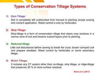 1) Zero Tillage:
Soil is completely left undisturbed from harvest to planting except sowing
and nutrient application. Weed control is only by herbicides.
2) Strip Tillage:
Strip-tillage is a form of conservation tillage that clears crop residues in a
narrow zone of soil and loosens subsoil layers prior to planting.
3) Reduced tillage
Little soil disturbance before sowing to break the crust, loosen compact soil
and prepare seedbed. Weed control by herbicides or some secondary
tillage.
4) Mulch Tillage:
It includes any CT system other than no-tillage, strip tillage, or ridge-tillage
that preserves 30 % or more surface residues.
Types of Conservation Tillage Systems
cost. Bista et al, (2017)
 