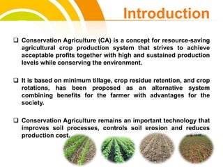  Conservation Agriculture (CA) is a concept for resource-saving
agricultural crop production system that strives to achieve
acceptable profits together with high and sustained production
levels while conserving the environment.
 It is based on minimum tillage, crop residue retention, and crop
rotations, has been proposed as an alternative system
combining benefits for the farmer with advantages for the
society.
 Conservation Agriculture remains an important technology that
improves soil processes, controls soil erosion and reduces
production cost.
Introduction
cost.
 