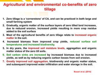 Agricultural and environmental co-benefits of zero
tillage
1. Zero tillage is a ‘cornerstone’ of CA, and can be practiced in both large and
small farming system
2. Gradually, organic matter of the surface layers of zero tilled land increases,
due to reduced erosion, increased yields resulting in more crop residue
added to the soil surface
3. Most of the agricultural benefits of zero tillage relate to increased organic
matter in the soil.
4. Increased biomass from improved crop yields, reduced surface soil
temperatures and increased biodiversity.
5. In dry years, the improved soil moisture levels, aggregation and organic
matter status of the zero till soils.
6. Soil carbon sinks are increased by increased biomass due to increased
yields, as well as by reducing organic carbon losses from soil erosion.
7. Greatly improved soil aggregation, biodiversity and organic matter status,
and subsequent improved water infiltration and water storage in the soil.
cost. Busari et al, (2015)
 